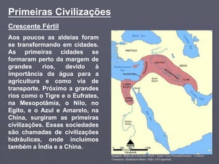 Crescente Fértil
Aos poucos as aldeias foram
se transformando em cidades.
As primeiras cidades se
formaram perto da margem de
grandes rios, devido à
importância da água para a
agricultura e como via de
transporte. Próximo a grandes
rios como o Tigre e o Eufrates,
na Mesopotâmia, o Nilo, no
Egito, e o Azul e Amarelo, na
China, surgiram as primeiras
civilizações. Essas sociedades
são chamadas de civilizações
hidráulicas, onde incluimos
também a Índia e a China.
Primeiras Civilizações
Imagem: Mapa da Crescente Fértil / Autor: User:NormanEinstein / Creative
Commons Attribution-Share Alike 3.0 Unported.
 