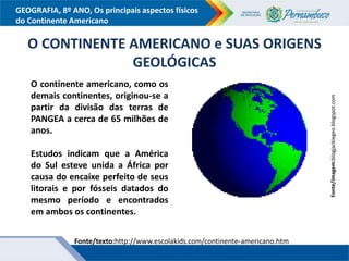 GEOGRAFIA, 8º ANO, Os principais aspectos físicos
do Continente Americano
Fonte/imagem:blogjackiegeo.blogspot.com
O CONTINENTE AMERICANO e SUAS ORIGENS
GEOLÓGICAS
O continente americano, como os
demais continentes, originou-se a
partir da divisão das terras de
PANGEA a cerca de 65 milhões de
anos.
Estudos indicam que a América
do Sul esteve unida a África por
causa do encaixe perfeito de seus
litorais e por fósseis datados do
mesmo período e encontrados
em ambos os continentes.
Fonte/texto:http://www.escolakids.com/continente-americano.htm
 
