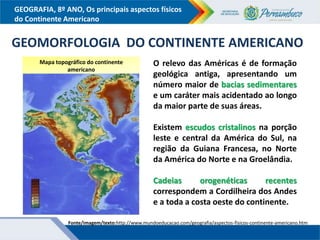 GEOGRAFIA, 8º ANO, Os principais aspectos físicos
do Continente Americano
Mapa topográfico do continente
americano
Fonte/imagem/texto:http://www.mundoeducacao.com/geografia/aspectos-fisicos-continente-americano.htm
GEOMORFOLOGIA DO CONTINENTE AMERICANO
O relevo das Américas é de formação
geológica antiga, apresentando um
número maior de bacias sedimentares
e um caráter mais acidentado ao longo
da maior parte de suas áreas.
Existem escudos cristalinos na porção
leste e central da América do Sul, na
região da Guiana Francesa, no Norte
da América do Norte e na Groelândia.
Cadeias orogenéticas recentes
correspondem a Cordilheira dos Andes
e a toda a costa oeste do continente.
 