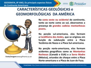 GEOGRAFIA, 8º ANO, Os principais aspectos físicos
do Continente Americano
Fonte/imagem:www.gifmania.co.uk
CARACTERÍSTICAS GEOLÓGICAS e
GEOMORFOLÓGICAS DA AMÉRICA
Na costa oeste ou ocidental do continente,
tanto ao norte como ao sul, observamos a
presença de grandes cadeias montanhosas
jovens.
Na porção sul-americana, elas formam
a Cordilheira dos Andes, que se originou em
função da subducção entre a Placa
Tectônica de Nazca e a Placa Sul-americana.
Na porção norte-americana, elas formam
acidentes geográficos como as Montanhas
Rochosas (Canadá e EUA) e a Serra Madre
(México), oriundos do choque entre a Placa
Norte-americana e a Placa de Juan de Fuca.
Fonte/texto: http://www.mundoeducacao.com/geografia/aspectos-fisicos-continente-americano.htm
 