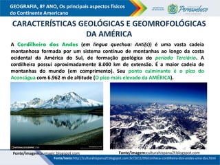 GEOGRAFIA, 8º ANO, Os principais aspectos físicos
do Continente Americano
Fonte/imagem:aumagic.blogspot.com Fonte/imagem:culturahispana2f.blogspot.com
A Cordilheira dos Andes (em língua quechua: Anti(s)) é uma vasta cadeia
montanhosa formada por um sistema contínuo de montanhas ao longo da costa
ocidental da América do Sul, de formação geológica do período Terciário. A
cordilheira possui aproximadamente 8.000 km de extensão. É a maior cadeia de
montanhas do mundo (em comprimento). Seu ponto culminante é o pico do
Aconcágua com 6.962 m de altitude (O pico mais elevado da AMÉRICA).
CARACTERÍSTICAS GEOLÓGICAS E GEOMROFOLÓGICAS
DA AMÉRICA
Fonte/texto:http://culturahispana2f.blogspot.com.br/2011/09/conheca-cordilheira-dos-andes-uma-das.html
 