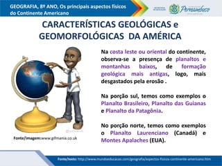 GEOGRAFIA, 8º ANO, Os principais aspectos físicos
do Continente Americano
Na costa leste ou oriental do continente,
observa-se a presença de planaltos e
montanhas baixos, de formação
geológica mais antigas, logo, mais
desgastados pela erosão .
Na porção sul, temos como exemplos o
Planalto Brasileiro, Planalto das Guianas
e Planalto da Patagônia.
No porção norte, temos como exemplos
o Planalto Laurenciano (Canadá) e
Montes Apalaches (EUA).
CARACTERÍSTICAS GEOLÓGICAS e
GEOMORFOLÓGICAS DA AMÉRICA
Fonte/imagem:www.gifmania.co.uk
Fonte/texto: http://www.mundoeducacao.com/geografia/aspectos-fisicos-continente-americano.htm
 