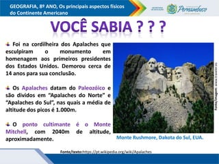 GEOGRAFIA, 8º ANO, Os principais aspectos físicos
do Continente Americano
Fonte/texto:https://pt.wikipedia.org/wiki/Apalaches
Fonte/imagem:
www.traveler.es
Foi na cordilheira dos Apalaches que
esculpiram o monumento em
homenagem aos primeiros presidentes
dos Estados Unidos. Demorou cerca de
14 anos para sua conclusão.
Os Apalaches datam do Paleozóico e
são dividos em “Apalaches do Norte” e
“Apalaches do Sul”, nas quais a média de
altitude dos picos é 1.000m.
O ponto cultimante é o Monte
Mitchell, com 2040m de altitude,
aproximadamente. Monte Rushmore, Dakota do Sul, EUA.
 