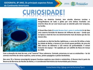 GEOGRAFIA, 8º ANO, Os principais aspectos físicos
do Continente Americano
Belize, na América Central, tem atraído diversos turistas e
mergulhadores de todo o globo por uma beleza inusitada: um
enorme disco de cor azul escura que se estende pelo mar turquesa,
no Caribe.
O Great Blue Hole (Grande Buraco Azul, como é conhecido) é de fato
uma caverna formada há dezenas de milhares de anos – sendo que
na época o nível do mar era extremamente mais do baixo que do nos
nossos dias.
Localizado no Atol de Recifes Lighthouse, a cerca de 50 milhas a leste
da cidade de Belize, o buraco é um círculo quase perfeito, de cerca de
300 metros de diâmetro e 125 metros de profundidade. É visível
inclusive do espaço – foi captado por um satélite da Nasa em março
de 2009.
Fonte/imagem:glug.com.br
Fonte/texto:http://glug.com.br/turismo/?p=1
Com a elevação do nível do mar, a tal ”caverna” ficou submersa. Contudo, preservou as suas as estalactites – lar de
animais marinhos de várias espécies, como arraias, peixes-papagaios e peixes-borboletas.
Nos anos 70, o famoso oceanógrafo Jacques Cousteau explorou seus túneis e estalactites. O Buraco Azul é parte da
Reserva de Barreiras de Recifes de Belize, e é considerada Patrimônio da Humanidade pela Unesco.
 