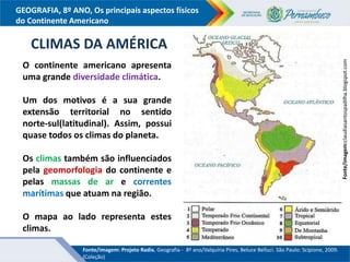 GEOGRAFIA, 8º ANO, Os principais aspectos físicos
do Continente Americano
CLIMAS DA AMÉRICA
Fonte/imagem:claudiasantospadilha.blogspot.com
O continente americano apresenta
uma grande diversidade climática.
Um dos motivos é a sua grande
extensão territorial no sentido
norte-sul(latitudinal). Assim, possui
quase todos os climas do planeta.
Os climas também são influenciados
pela geomorfologia do continente e
pelas massas de ar e correntes
marítimas que atuam na região.
O mapa ao lado representa estes
climas.
Fonte/imagem: Projeto Radix. Geografia - 8º ano/Valquíria Pires, Beluce Belluci. São Paulo: Scipione, 2009.
(Coleção)
 