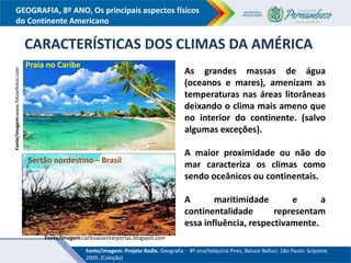 GEOGRAFIA, 8º ANO, Os principais aspectos físicos
do Continente Americano
CARACTERÍSTICAS DOS CLIMAS DA AMÉRICA
As grandes massas de água
(oceanos e mares), amenizam as
temperaturas nas áreas litorâneas
deixando o clima mais ameno que
no interior do continente. (salvo
algumas exceções).
A maior proximidade ou não do
mar caracteriza os climas como
sendo oceânicos ou continentais.
A maritimidade e a
continentalidade representam
essa influência, respectivamente.
Fonte/imagem:www.fotosefotos.com
Praia no Caribe
Fonte/imagem:carlosassentarportas.blogspot.com
Sertão nordestino – Brasil
Fonte/imagem: Projeto Radix. Geografia - 8º ano/Valquíria Pires, Beluce Belluci. São Paulo: Scipione,
2009. (Coleção)
 