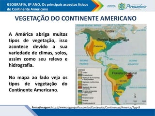 GEOGRAFIA, 8º ANO, Os principais aspectos físicos
do Continente Americano
VEGETAÇÃO DO CONTINENTE AMERICANO
A América abriga muitos
tipos de vegetação, isso
acontece devido a sua
variedade de climas, solos,
assim como seu relevo e
hidrografia.
No mapa ao lado veja os
tipos de vegetação do
Continente Americano.
Fonte/imagem:http://www.sogeografia.com.br/Conteudos/Continentes/America/?pg=9
 
