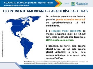 GEOGRAFIA, 8º ANO, Os principais aspectos físicos
do Continente Americano
Fonte/imagem:geoarmando.blogspot.com
O CONTINENTE AMERICANO – CARACTERÍSTICAS GERAIS
O continente americano se destaca
pela sua grande extensão Norte-Sul
de aproximadamente 15 mil
quilômetros.
É o segundo maior continente do
mundo ocupando mais de 42.000
km², cerca de 8% da área terrestre e
28,5% das terras emersas.
É banhado, ao norte, pelo oceano
glacial Ártico; ao sul, pelo oceano
glacial Antártico; a leste, pelo
oceano Atlântico; e, a oeste, pelo
oceano Pacífico.
Fonte/texto: http://www.mundoeducacao.com/geografia/aspectos-fisicos-continente-americano.htm
Fonte/texto: http://www.sogeografia.com.br/Conteudos/Continentes/America/?pg=9
 