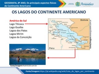 GEOGRAFIA, 8º ANO, Os principais aspectos físicos
do Continente Americano
América do Sul
Lago Titicaca
Lago Guaíba
Lagoa dos Patos
Lagoa Mirim
Lagoa da Conceição
OS LAGOS DO CONTINENTE AMERICANO
Fonte/imagem:www.guia4x4.com.ar
Fonte/imagem:thoth3126.com.br
Fonte/imagem:https://pt.wikipedia.org/wiki/Lista_de_lagos_por_continente
 