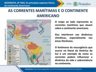 GEOGRAFIA, 8º ANO, Os principais aspectos físicos
do Continente Americano
AS CORRENTES MARÍTIMAS E O CONTINENTE
AMERICANO
O mapa ao lado representa as
correntes marítimas que atuam
sobre o continente americano.
Elas interferem nas dinâmicas
climáticas, especialmente nas
áreas litorâneas.
O fenômeno da ressurgência que
ocorre no litoral da América do
Sul é um exemplo de como as
correntes podem influenciar a
dinâmica da vida e sobrevivência
no continente.
Fonte/texto: http://www.sogeografia.com.br/Conteudos/Continentes/America/?pg=10
Fonte/imagem:
http://www.sogeografia.com.br
 