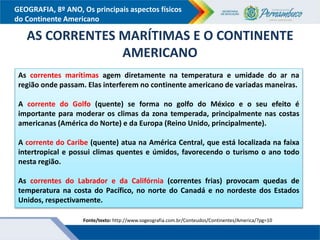 GEOGRAFIA, 8º ANO, Os principais aspectos físicos
do Continente Americano
As correntes marítimas agem diretamente na temperatura e umidade do ar na
região onde passam. Elas interferem no continente americano de variadas maneiras.
A corrente do Golfo (quente) se forma no golfo do México e o seu efeito é
importante para moderar os climas da zona temperada, principalmente nas costas
americanas (América do Norte) e da Europa (Reino Unido, principalmente).
A corrente do Caribe (quente) atua na América Central, que está localizada na faixa
intertropical e possui climas quentes e úmidos, favorecendo o turismo o ano todo
nesta região.
As correntes do Labrador e da Califórnia (correntes frias) provocam quedas de
temperatura na costa do Pacífico, no norte do Canadá e no nordeste dos Estados
Unidos, respectivamente.
AS CORRENTES MARÍTIMAS E O CONTINENTE
AMERICANO
Fonte/texto: http://www.sogeografia.com.br/Conteudos/Continentes/America/?pg=10
 