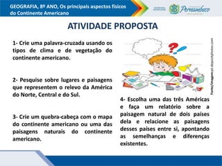 GEOGRAFIA, 8º ANO, Os principais aspectos físicos
do Continente Americano
ATIVIDADE PROPOSTA
1- Crie uma palavra-cruzada usando os
tipos de clima e de vegetação do
continente americano.
2- Pesquise sobre lugares e paisagens
que representem o relevo da América
do Norte, Central e do Sul.
3- Crie um quebra-cabeça com o mapa
do continente americano ou uma das
paisagens naturais do continente
americano.
4- Escolha uma das três Américas
e faça um relatório sobre a
paisagem natural de dois países
dela e relacione as paisagens
desses países entre si, apontando
as semelhanças e diferenças
existentes.
Fonte/imagem:pt.depositphotos.com
 
