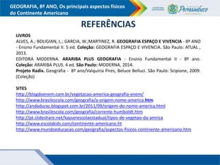 GEOGRAFIA, 8º ANO, Os principais aspectos físicos
do Continente Americano
REFERÊNCIAS
LIVROS
ALVES, A.; BOLIGIAN, L.; GARCIA, W.;MARTINEZ, R. GEOGRAFIA ESPAÇO E VIVENCIA - 8º ANO
- Ensino Fundamental II. 5 ed. Coleção: GEOGRAFIA ESPAÇO E VIVENCIA. São Paulo: ATUAL ,
2013.
EDITORA MODERNA. ARARIBA PLUS GEOGRAFIA - Ensino Fundamental II - 8º ano.
Coleção: ARARIBA PLUS. 4 ed. São Paulo: MODERNA, 2014.
Projeto Radix. Geografia - 8º ano/Valquíria Pires, Beluce Belluci. São Paulo: Scipione, 2009.
(Coleção)
SITES
http://blogdoenem.com.br/vegetacao-america-geografia-enem/
http://www.brasilescola.com/geografia/a-origem-nome-america.htm
http://andaduraz.blogspot.com.br/2011/09/origem-do-nome-america.html
http://www.brasilescola.com/geografia/corrente-humboldt.htm
http://pt.slideshare.net/kayserescolaestadual/tipos-de-vegetao-da-amrica
http://www.escolakids.com/continente-americano.ht
http://www.mundoeducacao.com/geografia/aspectos-fisicos-continente-americano.htm
 