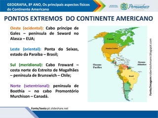 GEOGRAFIA, 8º ANO, Os principais aspectos físicos
do Continente Americano
Fonte/texto:pt.slideshare.net
PONTOS EXTREMOS DO CONTINENTE AMERICANO
Oeste (ocidental): Cabo príncipe de
Gales – península de Seward no
Alasca – EUA;
Leste (oriental): Ponta do Seixas,
estado da Paraíba – Brasil;
Sul (meridional): Cabo Froward –
costa norte do Estreito de Magalhães
– península de Brunswich – Chile;
Norte (setentrional): península de
Boothia – no cabo Promontório
Murchison – Canadá.
Fonte/imagem:robertsichmann.blogspot.com
 