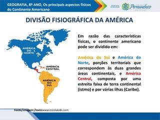 GEOGRAFIA, 8º ANO, Os principais aspectos físicos
do Continente Americano
Fonte/imagem:/textowww.escolakids.com
DIVISÃO FISIOGRÁFICA DA AMÉRICA
Em razão das características
físicas, o continente americano
pode ser dividido em:
América do Sul e América do
Norte, porções territoriais que
correspondem às duas grandes
áreas continentais, e América
Central, composta por uma
estreita faixa de terra continental
(istmo) e por várias ilhas (Caribe).
 