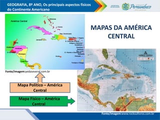 GEOGRAFIA, 8º ANO, Os principais aspectos físicos
do Continente Americano
Fonte/imagem:yedaseveral.com.br
Fonte/imagem:www.rocksullivros.com.br
MAPAS DA AMÉRICA
CENTRAL
Mapa Político – América
Central
Mapa Físico – América
Central
 