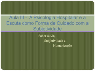 Aula III - A Psicologia Hospitalar e a
Escuta como Forma de Cuidado com a
              Subjetividade
               Saber ouvir,
                  Subjetividade e
                         Humanização
 