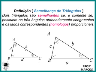 Prof.: Rodrigo Carvalho
A
'
C
'
B
'
c'
a'
b
'
Definição [ Semelhança de Triângulos ]
Dois triângulos são semelhantes se, e somente se,
possuem os três ângulos ordenadamente congruentes
e os lados correspondentes (homólogos) proporcionais.
A
C
B
c
a
b
PROFº
MARCOS
 