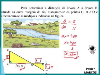 Prof.: Rodrigo Carvalho
Para determinar a distância da árvore A à árvore B
situada na outra margem do rio, marcaram-se os pontos C, D e O e
efectuaram-se as medições indicadas na figura.
80 m
8
m
?
C
6
m
O
B
A
PROFº
MARCOS
 