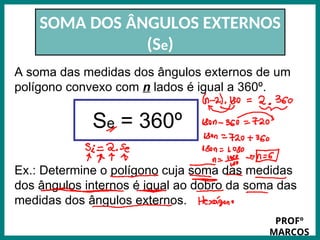 Prof.: Rodrigo Carvalho
SOMA DOS ÂNGULOS EXTERNOS
(Se)
A soma das medidas dos ângulos externos de um
polígono convexo com n lados é igual a 360º.
Se = 360º
Ex.: Determine o polígono cuja soma das medidas
dos ângulos internos é igual ao dobro da soma das
medidas dos ângulos externos.
PROFº
MARCOS
 