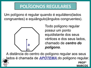 Prof.: Rodrigo Carvalho
POLÍGONOS REGULARES
Um polígono é regular quando é equilátero(lados
congruentes) e equiângulo(ângulos congruentes).
Todo polígono regular
possui um ponto
equidistante dos seus
vértices e dos seus lados,
chamado de centro do
polígono.
.
A distância do centro do polígono regular aos seus
lados é chamada de APÓTEMA do polígono regular.
.
a
PROFº
MARCOS
 