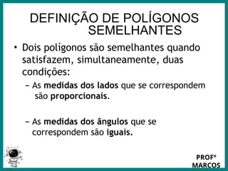 Prof.: Rodrigo Carvalho
DEFINIÇÃO DE POLÍGONOS
SEMELHANTES
• Dois polígonos são semelhantes quando
satisfazem, simultaneamente, duas
condições:
– As medidas dos lados que se correspondem
são proporcionais.
– As medidas dos ângulos que se
correspondem são iguais.
PROFº
MARCOS
 