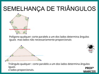 Prof.: Rodrigo Carvalho
SEMELHANÇA DE TRIÂNGULOS
Polígono qualquer: corte paralelo a um dos lados determina ângulos
iguais mas lados não necessariamente proporcionais
Triângulo qualquer : corte paralelo a um dos lados determina ângulos
iguais
e lados proporcionais.
PROFº
MARCOS
 