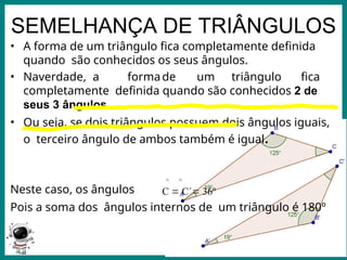 Prof.: Rodrigo Carvalho
SEMELHANÇA DE TRIÂNGULOS
• A forma de um triângulo fica completamente definida
quando são conhecidos os seus ângulos.
• Naverdade, a formade um triângulo fica
completamente definida quando são conhecidos 2 de
seus 3 ângulos.
• Ou seja, se dois triângulos possuem dois ângulos iguais,
o terceiro ângulo de ambos também é igual.
^ ^
Neste caso, os ângulos C  C´ 36º
Pois a soma dos ângulos internos de um triângulo é 180º
 