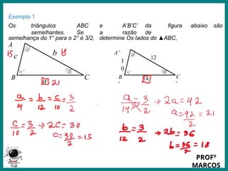 Prof.: Rodrigo Carvalho
C
'
B
'
1
0
14
12
Exemplo 1
Os triângulos ABC e A’B’C’ da figura abaixo são
semelhantes. Se a razão de
semelhança do 1° para o 2° é 3/2, determine Os lados do ▲ABC,
A
A '
C
B
c
a
b
PROFº
MARCOS
 