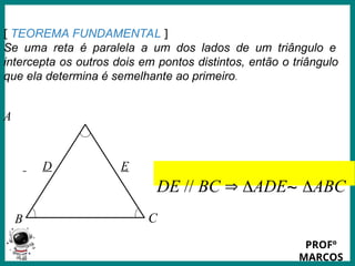 Prof.: Rodrigo Carvalho
:
[ TEOREMA FUNDAMENTAL ]
Se uma reta é paralela a um dos lados de um triângulo e
intercepta os outros dois em pontos distintos, então o triângulo
que ela determina é semelhante ao primeiro.
A
C
B
D E
DE // BC  ADE~ ABC
PROFº
MARCOS
 