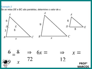 Prof.: Rodrigo Carvalho
Exemplo 2
Se as retas DE e BC são paralelas, determine o valor de x.
A
C
B
3
6
D E
x
8
A
C
B
9
x
A
D E
6
8
6

8
9 x
 6x 
72
 x 
12
PROFº
MARCOS
 