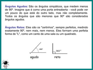 Prof.: Rodrigo Carvalho
Ângulos Agudos: São os ângulos simpáticos, que medem menos
de 90º. Imagine que é como uma porta entreaberta - você pode ver
um pouco do que está do outro lado, mas não completamente.
Todos os ângulos que são menores que 90º são considerados
ângulos agudos.
Ângulos Retos: Eles são os "certinhos", sempre perfeitos, medindo
exatamente 90º, nem mais, nem menos. Eles formam uma perfeita
forma de "L", como um canto de uma sala ou um quadrado.
 