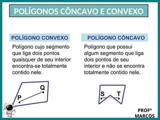 Prof.: Rodrigo Carvalho
POLÍGONOS CÔNCAVO E CONVEXO
Polígono cujo segmento
que liga dois pontos
quaisquer de seu interior
encontra-se totalmente
contido nele.
POLÍGONO CONVEXO POLÍGONO CÔNCAVO
Polígono que possui
algum segmento que liga
dois pontos de seu
interior e não se encontra
totalmente contido nele.
.
. .
.
P
Q
T
S
PROFº
MARCOS
 