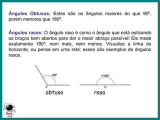 Prof.: Rodrigo Carvalho
Ângulos Obtusos: Estes são os ângulos maiores do que 90º,
porém menores que 180º.
Ângulos rasos: O ângulo raso é como o ângulo que está esticando
os braços bem abertos para dar o maior abraço possível! Ele mede
exatamente 180º, nem mais, nem menos. Visualize a linha do
horizonte, ou pense em uma reta: esses são exemplos de ângulos
rasos.
 