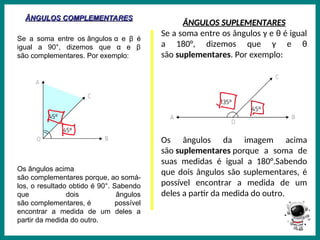 Prof.: Rodrigo Carvalho
ÂNGULOS COMPLEMENTARES
ÂNGULOS COMPLEMENTARES
Se a soma entre os ângulos α e β é
igual a 90°, dizemos que α e β
são complementares. Por exemplo:
Os ângulos acima
são complementares porque, ao somá-
los, o resultado obtido é 90°. Sabendo
que dois ângulos
são complementares, é possível
encontrar a medida de um deles a
partir da medida do outro.
ÂNGULOS SUPLEMENTARES
ÂNGULOS SUPLEMENTARES
Se a soma entre os ângulos γ e θ é igual
a 180°, dizemos que γ e θ
são suplementares. Por exemplo:
Os ângulos da imagem acima
são suplementares porque a soma de
suas medidas é igual a 180°.Sabendo
que dois ângulos são suplementares, é
possível encontrar a medida de um
deles a partir da medida do outro.
 