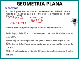 Prof.: Rodrigo Carvalho
GEOMETRIA PLANA
GEOMETRIA PLANA
EXERCÍCIOS
1. Dois ângulos são adjacentes complementares. Sabendo que a
medida do maior ângulo é de 47°, qual é a medida do menor
ângulo?
2) Sobre a classificação dos ângulos, marque a alternativa correta:
A) Um ângulo é classificado como reto quando ele possui medida menor ou
igual a 90º.
B) Dois ângulos são complementares quando a soma deles é igual a 180º.
C) Um ângulo é classificado como agudo quando a sua medida é menor do
que 90º.
D) Dois ângulos cuja soma é igual a 90º graus são conhecidos como ângulos
obtusos.
 