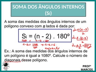 Prof.: Rodrigo Carvalho
SOMA DOS ÂNGULOS INTERNOS
(Si)
A soma das medidas dos ângulos internos de um
polígono convexo com n lados é dada por:
Si = (n - 2) . 180º
Ex.: A soma das medidas dos ângulos internos de
um polígono é igual a 1080º. Calcule o número de
diagonais desse polígono.
PROFº
MARCOS
 