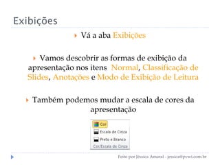 Exibições
 Vá a aba Exibições
 Vamos descobrir as formas de exibição da
apresentação nos itens Normal, Classificação de
Slides, Anotações e Modo de Exibição de Leitura
 Também podemos mudar a escala de cores da
apresentação
Feito por Jéssica Amaral - jessica@pvwi.com.br
 