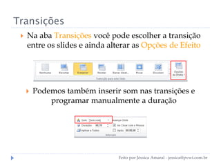 Transições
 Na aba Transições você pode escolher a transição
entre os slides e ainda alterar as Opções de Efeito
 Podemos também inserir som nas transições e
programar manualmente a duração
Feito por Jéssica Amaral - jessica@pvwi.com.br
 