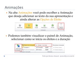 Animações
 Na aba Animações você pode escolher a Animação
que deseja adicionar ao texto da sua apresentação e
ainda alterar as Opções de Efeito
 Podemos também visualizar o painel de Animação,
selecionar como se inicia os efeitos e a duração
Feito por Jéssica Amaral - jessica@pvwi.com.br
 