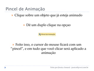 Pincel de Animação
 Clique sobre um objeto que já esteja animado
 Dê um duplo clique na opçao
 Feito isso, o cursor do mouse ficará com um
“pincel”, e em tudo que você clicar será aplicado a
animação
Feito por Jéssica Amaral - jessica@pvwi.com.br
 