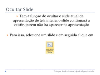 Ocultar Slide
 Tem a função do ocultar o slide atual da
apresentação de tela inteira, o slide continuará a
existir, porem não ira aparecer na apresentação
 Para isso, selecione um slide e em seguida clique em
Feito por Jéssica Amaral - jessica@pvwi.com.br
 