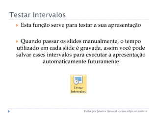 Testar Intervalos
 Esta função serve para testar a sua apresentação
 Quando passar os slides manualmente, o tempo
utilizado em cada slide é gravada, assim você pode
salvar esses intervalos para executar a apresentação
automaticamente futuramente
Feito por Jéssica Amaral - jessica@pvwi.com.br
 