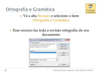 Ortografia e Gramática
 Vá a aba Revisão e selecione o item
Ortografia e Gramática
 Esse recurso faz toda a revisão ortografia do seu
documento
Feito por Jéssica Amaral - jessica@pvwi.com.br
 