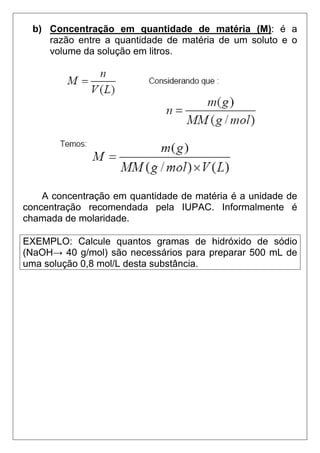 b) Concentração em quantidade de matéria (M): é a
     razão entre a quantidade de matéria de um soluto e o
     volume da solução em litros.




    A concentração em quantidade de matéria é a unidade de
concentração recomendada pela IUPAC. Informalmente é
chamada de molaridade.

EXEMPLO: Calcule quantos gramas de hidróxido de sódio
(NaOH→ 40 g/mol) são necessários para preparar 500 mL de
uma solução 0,8 mol/L desta substância.
 