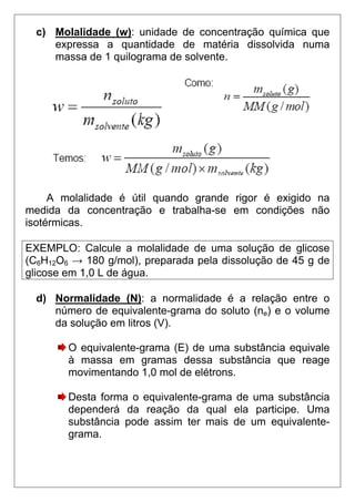 c) Molalidade (w): unidade de concentração química que
     expressa a quantidade de matéria dissolvida numa
     massa de 1 quilograma de solvente.




     A molalidade é útil quando grande rigor é exigido na
medida da concentração e trabalha-se em condições não
isotérmicas.

EXEMPLO: Calcule a molalidade de uma solução de glicose
(C6H12O6 → 180 g/mol), preparada pela dissolução de 45 g de
glicose em 1,0 L de água.

  d) Normalidade (N): a normalidade é a relação entre o
     número de equivalente-grama do soluto (ne) e o volume
     da solução em litros (V).

        O equivalente-grama (E) de uma substância equivale
        à massa em gramas dessa substância que reage
        movimentando 1,0 mol de elétrons.

        Desta forma o equivalente-grama de uma substância
        dependerá da reação da qual ela participe. Uma
        substância pode assim ter mais de um equivalente-
        grama.
 
