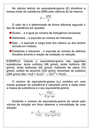 No cálculo teórico do equivalente-grama (E) dividimos a
massa molar da substância (MM) pela valência (k) da mesma.



     O valor de k é determinado de forma diferente segundo o
tipo de substância em questão:
    Ácidos → k é igual ao número de hidrogênios ionizáveis;
    Hidróxidos → k equivale ao número de hidroxilas;
    Sais → k equivale à carga total dos cátions ou dos ânions
    tomada em módulo;
    Oxidantes e redutores → k equivale ao número de elétrons
    trocados durante a reação de oxidação ou redução.

EXEMPLO: Calcule o equivalente-grama das seguintes
substâncias: ácido sulfúrico (98 g/mol), ácido fosfórico (98
g/mol), ácido fosforoso (82 g/mol), hidróxido de cálcio (74
g/mol), sulfato de alumínio (342 g/mo), dicromato de potássio
(294 g/mol) (6e-+ H2S + Cr2O72- → 2Cr3++ 7H2O).

    O número de equivalente-grama (ne) contidos em uma
massa qualquer de substância é calculado como a razão entre
a massa da substância e o seu equivalente-grama:



    Dividindo o número de equivalente-grama do soluto pelo
volume da solução em litros obtemos a normalidade de uma
solução:
 