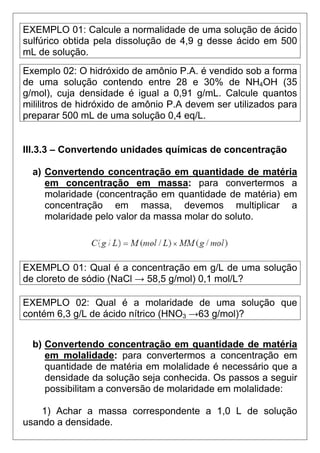 EXEMPLO 01: Calcule a normalidade de uma solução de ácido
sulfúrico obtida pela dissolução de 4,9 g desse ácido em 500
mL de solução.
Exemplo 02: O hidróxido de amônio P.A. é vendido sob a forma
de uma solução contendo entre 28 e 30% de NH4OH (35
g/mol), cuja densidade é igual a 0,91 g/mL. Calcule quantos
mililitros de hidróxido de amônio P.A devem ser utilizados para
preparar 500 mL de uma solução 0,4 eq/L.


III.3.3 – Convertendo unidades químicas de concentração

  a) Convertendo concentração em quantidade de matéria
     em concentração em massa: para convertermos a
     molaridade (concentração em quantidade de matéria) em
     concentração em massa, devemos multiplicar a
     molaridade pelo valor da massa molar do soluto.




EXEMPLO 01: Qual é a concentração em g/L de uma solução
de cloreto de sódio (NaCl → 58,5 g/mol) 0,1 mol/L?

EXEMPLO 02: Qual é a molaridade de uma solução que
contém 6,3 g/L de ácido nítrico (HNO3 →63 g/mol)?


  b) Convertendo concentração em quantidade de matéria
     em molalidade: para convertermos a concentração em
     quantidade de matéria em molalidade é necessário que a
     densidade da solução seja conhecida. Os passos a seguir
     possibilitam a conversão de molaridade em molalidade:

    1) Achar a massa correspondente a 1,0 L de solução
usando a densidade.
 