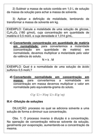 2) Subtrair a massa de soluto contida em 1,0 L de solução
da massa da solução para achar a massa de solvente.

    3) Aplicar a definição de molalidade, lembrando de
transformar a massa de solvente em kg.

EXEMPLO: Calcule a molalidade de uma solução de glicose,
C6H12O6 (180 g/mol), cuja concentração em quantidade de
matéria é 0,5 mol/L e cuja densidade é 1,014 g/mL.

  c) Convertendo concentração em quantidade de matéria
     em normalidade: para convertermos a molaridade
     (concentração em quantidade de matéria) em
     normalidade, devemos multiplicar a molaridade pelo valor
     da valência do soluto.
                            N=k.M

EXEMPLO: Qual é a normalidade de uma solução de ácido
sulfúrico 0,5 mol/L?

  d) Convertendo normalidade em concentração em
     massa: para convertermos a normalidade em
     concentração em massa devemos multiplicar o valor em
     normalidade pelo equivalente-grama do soluto.



III.4 –Diluição de soluções

    DILUIÇÃO: processo no qual se adiciona solvente a uma
solução de forma a diminuir sua concentração.

    Obs. 1: O processo inverso à diluição é a concentração.
Na operação de concentração retira-se solvente da solução,
geralmente por evaporação, aumentando-se a concentração da
mesma.
 