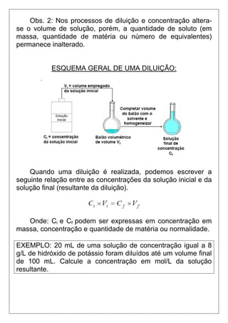 Obs. 2: Nos processos de diluição e concentração altera-
se o volume de solução, porém, a quantidade de soluto (em
massa, quantidade de matéria ou número de equivalentes)
permanece inalterado.


           ESQUEMA GERAL DE UMA DILUIÇÃO:




    Quando uma diluição é realizada, podemos escrever a
seguinte relação entre as concentrações da solução inicial e da
solução final (resultante da diluição).



   Onde: Ci e Cf podem ser expressas em concentração em
massa, concentração e quantidade de matéria ou normalidade.

EXEMPLO: 20 mL de uma solução de concentração igual a 8
g/L de hidróxido de potássio foram diluídos até um volume final
de 100 mL. Calcule a concentração em mol/L da solução
resultante.
 